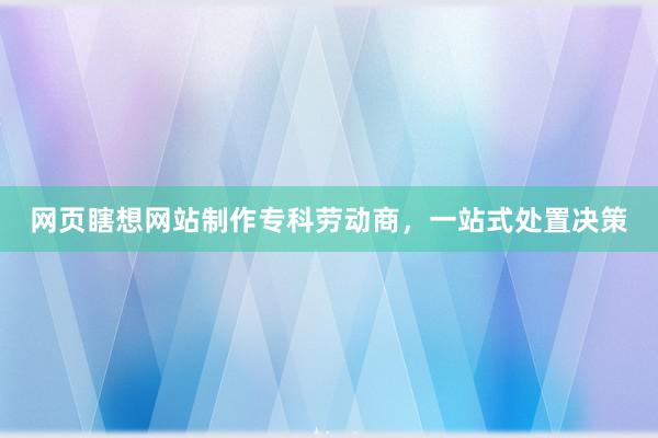 网页瞎想网站制作专科劳动商，一站式处置决策