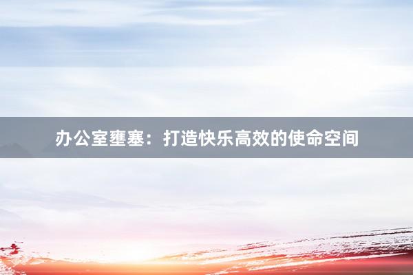办公室壅塞：打造快乐高效的使命空间