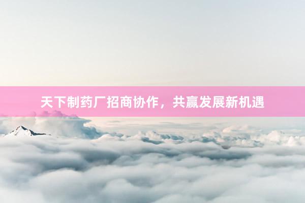 天下制药厂招商协作，共赢发展新机遇